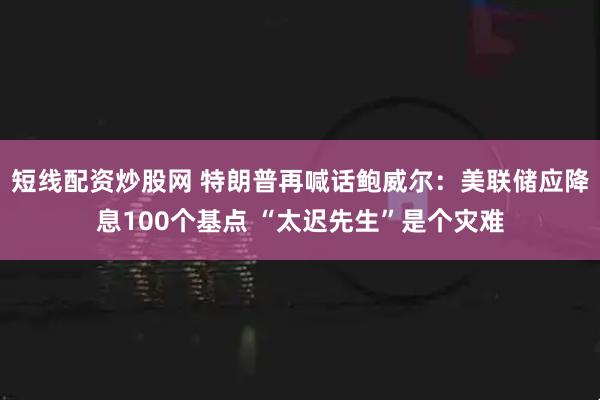 短线配资炒股网 特朗普再喊话鲍威尔：美联储应降息100个基点 “太迟先生”是个灾难