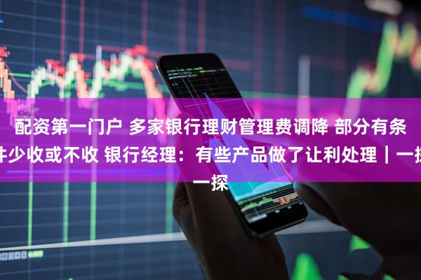 配资第一门户 多家银行理财管理费调降 部分有条件少收或不收 银行经理：有些产品做了让利处理｜一探