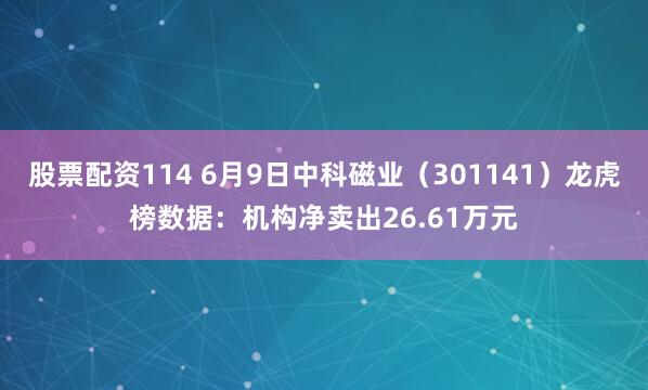股票配资114 6月9日中科磁业（301141）龙虎榜数据：机构净卖出26.61万元