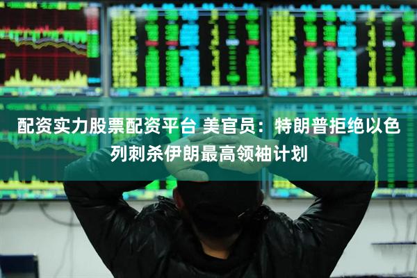 配资实力股票配资平台 美官员：特朗普拒绝以色列刺杀伊朗最高领袖计划