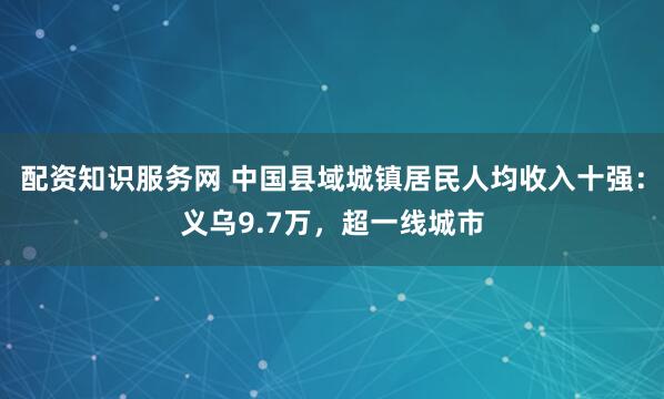 配资知识服务网 中国县域城镇居民人均收入十强：义乌9.7万，超一线城市