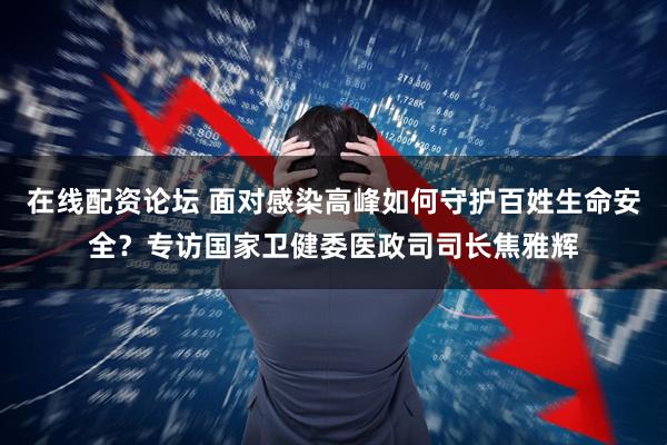 在线配资论坛 面对感染高峰如何守护百姓生命安全？专访国家卫健委医政司司长焦雅辉