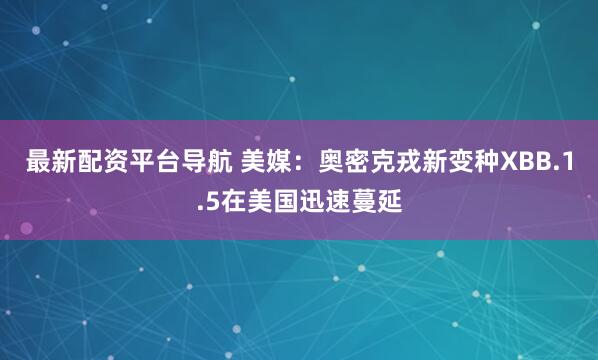 最新配资平台导航 美媒：奥密克戎新变种XBB.1.5在美国迅速蔓延