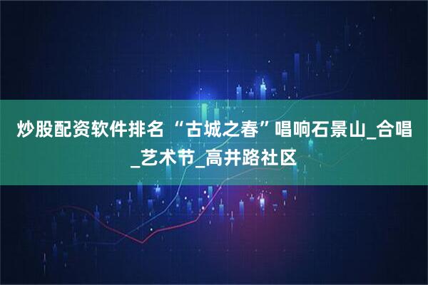 炒股配资软件排名 “古城之春”唱响石景山_合唱_艺术节_高井路社区