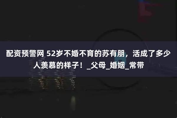 配资预警网 52岁不婚不育的苏有朋，活成了多少人羡慕的样子！_父母_婚姻_常带