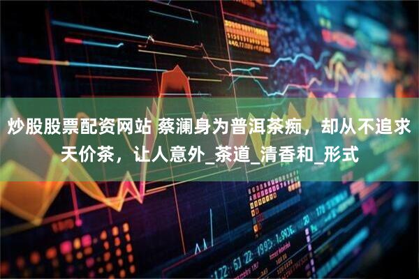 炒股股票配资网站 蔡澜身为普洱茶痴，却从不追求天价茶，让人意外_茶道_清香和_形式