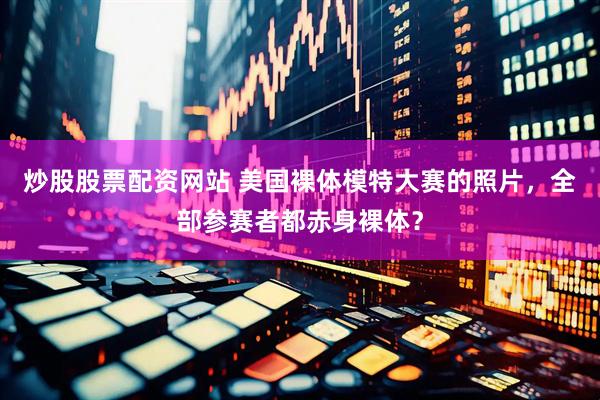 炒股股票配资网站 美国裸体模特大赛的照片，全部参赛者都赤身裸体？