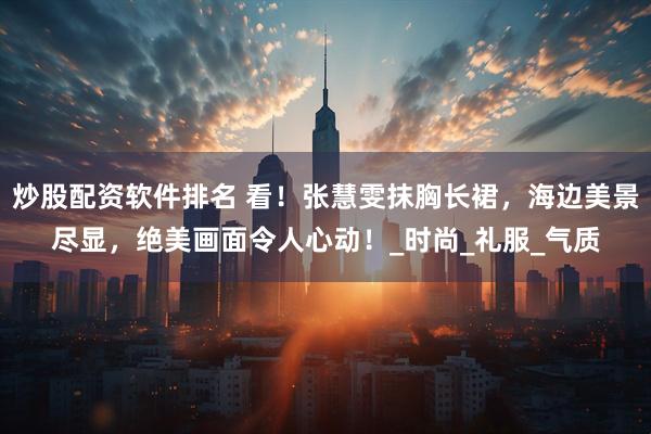 炒股配资软件排名 看！张慧雯抹胸长裙，海边美景尽显，绝美画面令人心动！_时尚_礼服_气质