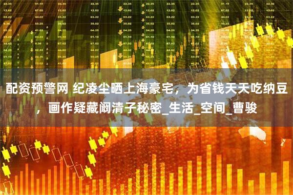配资预警网 纪凌尘晒上海豪宅，为省钱天天吃纳豆，画作疑藏阚清子秘密_生活_空间_曹骏