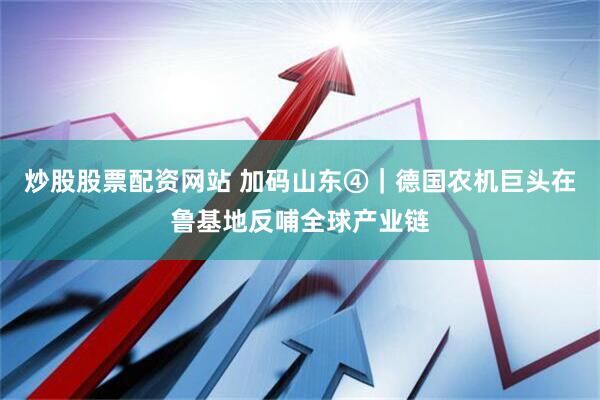 炒股股票配资网站 加码山东④｜德国农机巨头在鲁基地反哺全球产业链