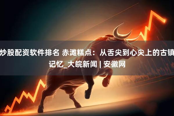 炒股配资软件排名 赤滩糕点：从舌尖到心尖上的古镇记忆_大皖新闻 | 安徽网