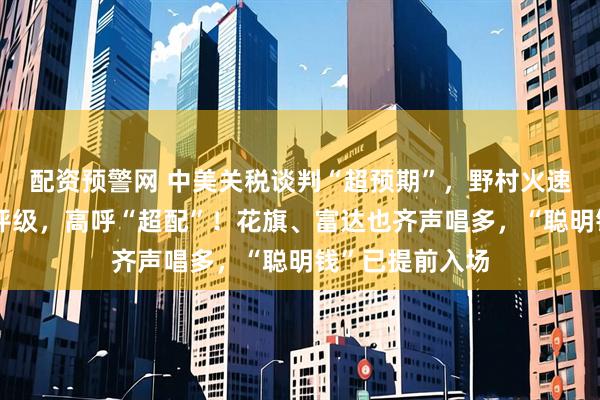配资预警网 中美关税谈判“超预期”，野村火速上调中国股票评级，高呼“超配”！花旗、富达也齐声唱多，“聪明钱”已提前入场