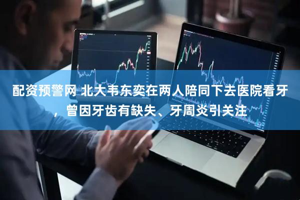 配资预警网 北大韦东奕在两人陪同下去医院看牙，曾因牙齿有缺失、牙周炎引关注