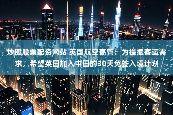 炒股股票配资网站 英国航空高管：为提振客运需求，希望英国加入中国的30天免签入境计划