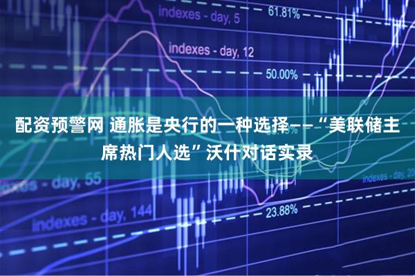 配资预警网 通胀是央行的一种选择——“美联储主席热门人选”沃什对话实录