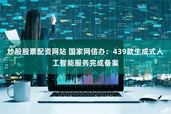炒股股票配资网站 国家网信办：439款生成式人工智能服务完成备案