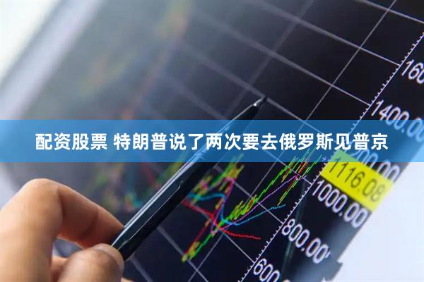 配资股票 特朗普说了两次要去俄罗斯见普京