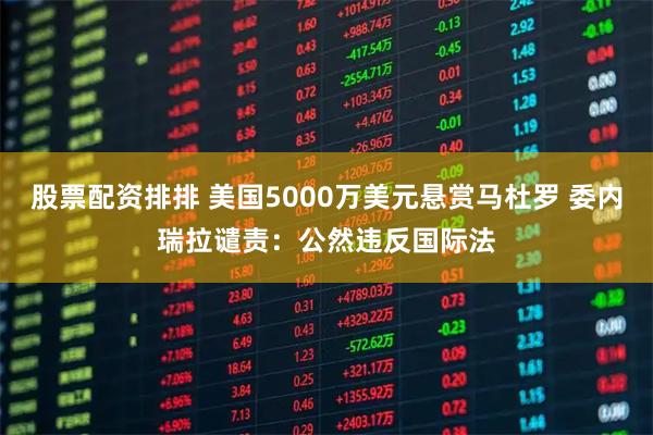 股票配资排排 美国5000万美元悬赏马杜罗 委内瑞拉谴责：公然违反国际法
