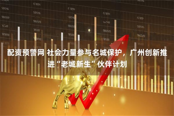 配资预警网 社会力量参与名城保护，广州创新推进“老城新生”伙伴计划