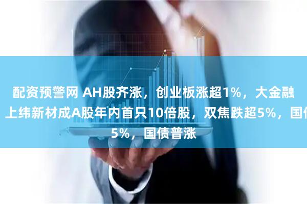 配资预警网 AH股齐涨，创业板涨超1%，大金融拉升，上纬新材成A股年内首只10倍股，双焦跌超5%，国债普涨