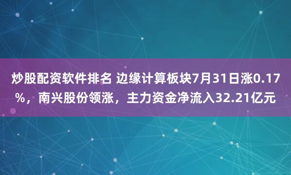 炒股配资软件排名 边缘计算板块7月31日涨0.17%，南兴股份领涨，主力资金净流入32.21亿元