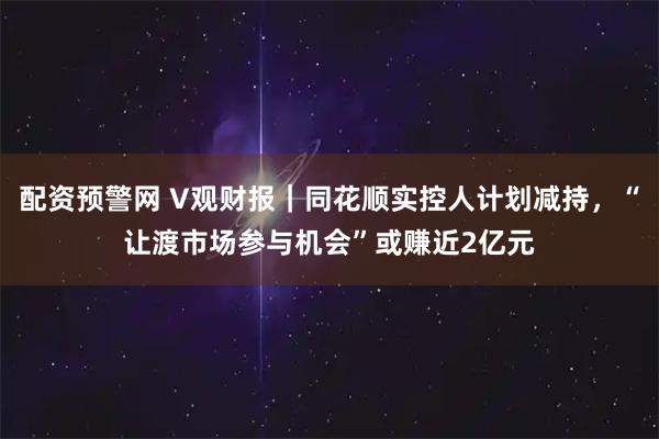 配资预警网 V观财报｜同花顺实控人计划减持，“让渡市场参与机会”或赚近2亿元