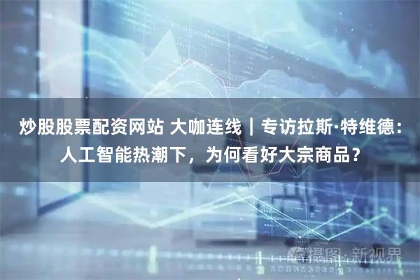 炒股股票配资网站 大咖连线｜专访拉斯·特维德：人工智能热潮下，为何看好大宗商品？