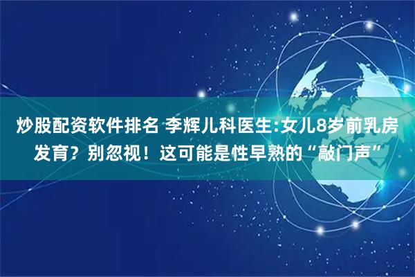炒股配资软件排名 李辉儿科医生:女儿8岁前乳房发育？别忽视！这可能是性早熟的“敲门声”