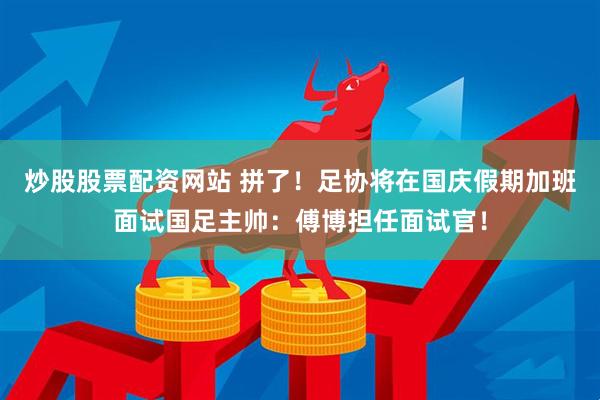 炒股股票配资网站 拼了！足协将在国庆假期加班面试国足主帅：傅博担任面试官！