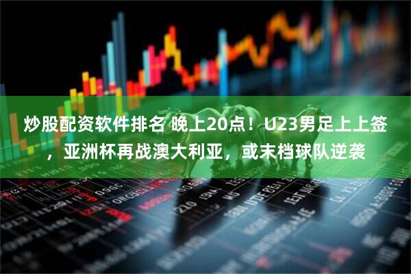 炒股配资软件排名 晚上20点！U23男足上上签，亚洲杯再战澳大利亚，或末档球队逆袭