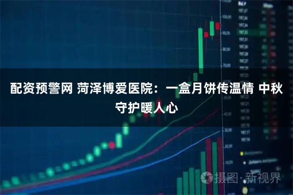 配资预警网 菏泽博爱医院：一盒月饼传温情 中秋守护暖人心