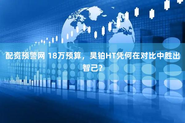 配资预警网 18万预算，昊铂HT凭何在对比中胜出智己？