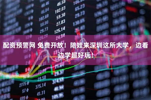 配资预警网 免费开放!陪娃来深圳这所大学,边看边学超好玩!